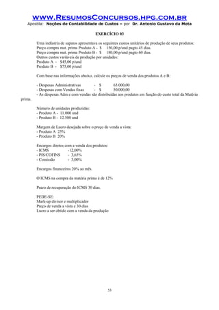 www.ResumosConcursos.hpg.com.br
Apostila: Noções de Contabilidade de Custos – por Dr. Antonio Gustavo da Mota

EXERCÍCIO 03
Uma indústria de sapatos apresentava os seguintes custos unitários de produção de seus produtos:
Preço compra mat. prima Produto A - $ 150,00 p/und pagto 45 dias.
Preço compra mat. prima Produto B - $ 180,00 p/und pagto 60 dias.
Outros custos variáveis de produção por unidades:
Produto A - $45,00 p/und
Produto B - $75,00 p/und
Com base nas informações abaixo, calcule os preços de venda dos produtos A e B:
- Despesas Administrativas
- $
65.000,00
- Despesas com Vendas fixas
- $
50.000,00
- As despesas Adm e com vendas são distribuídas aos produtos em função do custo total da Matéria
prima.
Número de unidades produzidas:
- Produto A - 11.000 und
- Produto B - 12.500 und
Margem de Lucro desejada sobre o preço de venda a vista:
- Produto A 25%
- Produto B 20%
Encargos diretos com a venda dos produtos:
- ICMS
-12,00%
- PIS/COFINS
- 3,65%
- Comissão
- 3,00%
Encargos financeiros 20% ao mês.
O ICMS na compra da matéria prima é de 12%
Prazo de recuperação do ICMS 30 dias.
PEDE-SE:
Mark-up divisor e multiplicador
Preço de venda a vista e 30 dias
Lucro a ser obtido com a venda da produção

53

 