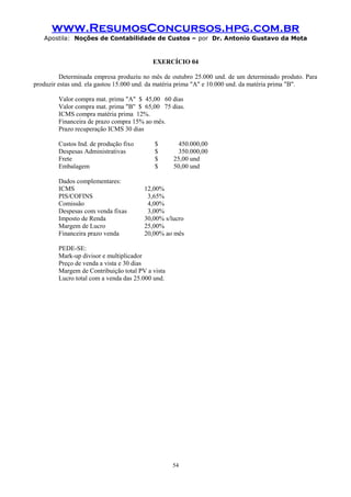 www.ResumosConcursos.hpg.com.br
Apostila: Noções de Contabilidade de Custos – por Dr. Antonio Gustavo da Mota

EXERCÍCIO 04
Determinada empresa produziu no mês de outubro 25.000 und. de um determinado produto. Para
produzir estas und. ela gastou 15.000 und. da matéria prima "A" e 10.000 und. da matéria prima "B".
Valor compra mat. prima "A" $ 45,00 60 dias
Valor compra mat. prima "B" $ 65,00 75 dias.
ICMS compra matéria prima 12%.
Financeira de prazo compra 15% ao mês.
Prazo recuperação ICMS 30 dias
Custos Ind. de produção fixo
Despesas Administrativas
Frete
Embalagem
Dados complementares:
ICMS
PIS/COFINS
Comissão
Despesas com venda fixas
Imposto de Renda
Margem de Lucro
Financeira prazo venda

$
$
$
$

450.000,00
350.000,00
25,00 und
50,00 und

12,00%
3,65%
4,00%
3,00%
30,00% s/lucro
25,00%
20,00% ao mês

PEDE-SE:
Mark-up divisor e multiplicador
Preço de venda a vista e 30 dias
Margem de Contribuição total PV a vista
Lucro total com a venda das 25.000 und.

54

 