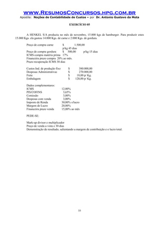 www.ResumosConcursos.hpg.com.br
Apostila: Noções de Contabilidade de Custos – por Dr. Antonio Gustavo da Mota

EXERCÍCIO 05
A HENKEL S/A produziu no mês de novembro, 15.000 kgs de hamburger. Para produzir estes
15.000 Kgs. ela gastou 14.000 Kgs. de carne e 2.000 Kgs. de gordura.
Preço de compra carne

$
1.500,00
p/kg 45 dias
Preço de compra gordura
$ 500,00
p/kg 15 dias
ICMS compra matéria prima 17%
Financeira prazo compra 20% ao mês.
Prazo recuperação ICMS 30 dias
Custos Ind. de produção fixo
Despesas Administrativas
Frete
Embalagem
Dados complementares:
ICMS
PIS/COFINS
Comissão
Despesas com venda
Imposto de Renda
Margem de Lucro
Financeira prazo venda

$
$
$
$

380.000,00
270.000,00
18,00 p/ Kg.
120,00 p/ Kg.

12,00%
3,65%
3,00%
3,00%
30,00% s/lucro
20,00%
15,00% ao mês

PEDE-SE:
Mark-up divisor e multiplicador
Preço de venda a vista e 30 dias
Demonstração de resultado, salientando a margem de contribuição e o lucro total.

55

 