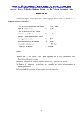 www.ResumosConcursos.hpg.com.br
Apostila: Noções de Contabilidade de Custos – por Dr. Antonio Gustavo da Mota

EXERCÍCIO 06
Determinada empresa deseja alterar a sua tabela de preços para a venda do produto "A". e
dispõe das seguintes informações:
Preço de compra da matéria prima 30 dias: $

14,45 p/Kg

ICMS da matéria prima:

%

12,00

%

6,00

para pagamento a vista:

%

20,00

Margem de Contribuição desejada:

%

16,00

Prazo recuperação do ICMS 30 dias
Financeira prazo 30 dias
Impostos e taxas incidentes sobre vendas

Volume de venda previsto:

500 Kg.

Custos fixos do período:

$

1.000,00

Pede-se:
1º) Preço por Kg, para venda à vista e para pagamento em 60 dias, considerando custo
financeiro à razão de 6% ao mês.
2º) Ponto de equilíbrio: em unidades; em valor; justificação e representação gráfica.
3º) Margem de

segurança

operacional: em

unidades, em valor; em porcentagem e

porcentagem do lucro.
4º) Comprovação do percentual de lucro encontrado no item anterior.

56

 