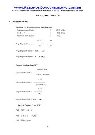 www.ResumosConcursos.hpg.com.br
Apostila: Noções de Contabilidade de Custos – por Dr. Antonio Gustavo da Mota

RESOLUÇÃO EXERCÍCIO 06
1º) PREÇOS DE VENDA
Cálculo preço líquido de compra matéria prima
- Preço de compra 30 dias

$

14,45 p/Kg.

- ICMS 12 %

$

1,73 p/Kg.

- Financeira prazo 30 dias

%

6,00

Preço Líquido Compra =

14,45
_______

-

1,73
_______

1,06

1,06

Preço Líquido Compra = 13,63 - 1,63
Preço Líquido Compra = $ 12,00 p/Kg.

Preço de Venda a vista (PVV)
Matéria Prima
_________________

Preço Venda a vista =

1 - (taxas + margem)
12,00
_____________

Preço Venda a vista =

1 - (0,20 + 0,16)
12,00
__________

Preço Venda a vista =

0,64
Preço Venda a vista = $ 18,75 p/Kg.
Preço de Venda a Prazo (PVP)
PVP = PVV x (1 + i)

n

PVP = $ 18,75 x (1 + 0,06)

2

PVP = $ 21,07 p/Kg.

57

 