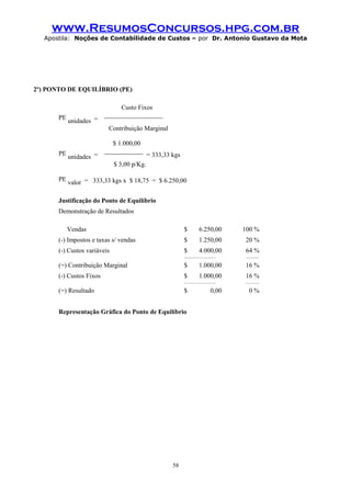 www.ResumosConcursos.hpg.com.br
Apostila: Noções de Contabilidade de Custos – por Dr. Antonio Gustavo da Mota

2º) PONTO DE EQUILÍBRIO (PE)

PE

unidades =

Custo Fixos
__________________
Contribuição Marginal

PE

unidades =

$ 1.000,00
____________

= 333,33 kgs

$ 3,00 p/Kg.
PE

valor = 333,33 kgs x $ 18,75 = $ 6.250,00

Justificação do Ponto de Equilíbrio
Demonstração de Resultados
Vendas

$

6.250,00

100 %

(-) Impostos e taxas s/ vendas

$

1.250,00

20 %

(-) Custos variáveis

$

4.000,00

64 %

__________________

________

(=) Contribuição Marginal

$

1.000,00

16 %

(-) Custos Fixos

$

1.000,00

__________________

(=) Resultado

$

Representação Gráfica do Ponto de Equilíbrio

58

0,00

16 %
________

0%

 