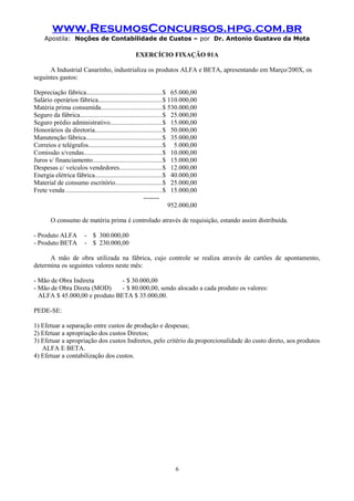 www.ResumosConcursos.hpg.com.br
Apostila: Noções de Contabilidade de Custos – por Dr. Antonio Gustavo da Mota

EXERCÍCIO FIXAÇÃO 01A
A Industrial Canarinho, industrializa os produtos ALFA e BETA, apresentando em Março/200X, os
seguintes gastos:
Depreciação fábrica.............................................$ 65.000,00
Salário operários fábrica......................................$ 110.000,00
Matéria prima consumida....................................$ 530.000,00
Seguro da fábrica.................................................$ 25.000,00
Seguro prédio administrativo...............................$ 15.000,00
Honorários da diretoria........................................$ 50.000,00
Manutenção fábrica.............................................$ 35.000,00
Correios e telégrafos............................................$ 5.000,00
Comissão s/vendas...............................................$ 10.000,00
Juros s/ financiamento.........................................$ 15.000,00
Despesas c/ veículos vendedores.........................$ 12.000,00
Energia elétrica fábrica........................................$ 40.000,00
Material de consumo escritório............................$ 25.000,00
Frete venda .........................................................$ 15.000,00
------952.000,00
O consumo de matéria prima é controlado através de requisição, estando assim distribuída.
- Produto ALFA
- Produto BETA

- $ 300.000,00
- $ 230.000,00

A mão de obra utilizada na fábrica, cujo controle se realiza através de cartões de apontamento,
determina os seguintes valores neste mês:
- Mão de Obra Indireta
- $ 30.000,00
- Mão de Obra Direta (MOD)
- $ 80.000,00, sendo alocado a cada produto os valores:
ALFA $ 45.000,00 e produto BETA $ 35.000,00.
PEDE-SE:
1) Efetuar a separação entre custos de produção e despesas;
2) Efetuar a apropriação dos custos Diretos;
3) Efetuar a apropriação dos custos Indiretos, pelo critério da proporcionalidade do custo direto, aos produtos
ALFA E BETA.
4) Efetuar a contabilização dos custos.

6

 