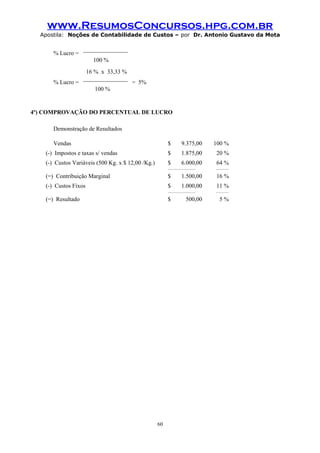 www.ResumosConcursos.hpg.com.br
Apostila: Noções de Contabilidade de Custos – por Dr. Antonio Gustavo da Mota

% Lucro =

_______________
100 %

% Lucro =

16 % x 33,33 %
_______________

= 5%

100 %

4º) COMPROVAÇÃO DO PERCENTUAL DE LUCRO
Demonstração de Resultados
Vendas

$

9.375,00

100 %

(-) Impostos e taxas s/ vendas

$

1.875,00

20 %

(-) Custos Variáveis (500 Kg. x $ 12,00 /Kg.)

$

6.000,00

64 %

_________________

________

(=) Contribuição Marginal

$

1.500,00

16 %

(-) Custos Fixos

$

1.000,00

_________________

(=) Resultado

$

60

500,00

11 %
________

5%

 