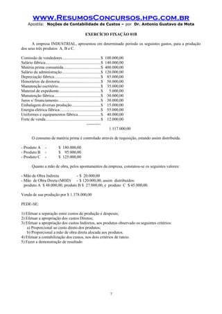 www.ResumosConcursos.hpg.com.br
Apostila: Noções de Contabilidade de Custos – por Dr. Antonio Gustavo da Mota

EXERCÍCIO FIXAÇÃO 01B
A empresa INDUSTRIAL, apresentou em determinado período os seguintes gastos, para a produção
dos seus três produtos A, B e C.
Comissão de vendedores.....................................$
Salário fábrica.....................................................$
Matéria prima consumida...................................$
Salário da administração.....................................$
Depreciação fábrica............................................$
Honorários da diretoria.......................................$
Manutenção escritório.........................................$
Material de expediente........................................$
Manutenção fábrica............................................$
Juros s/ financiamento........................................$
Embalagem diversas produção............................$
Energia elétrica fábrica.......................................$
Uniformes e equipamentos fábrica......................$
Frete de venda.....................................................$
---------

100.000,00
140.000,00
400.000,00
120.000,00
85.000,00
50.000,00
35.000,00
5.000,00
30.000,00
30.000,00
15.000,00
55.000,00
40.000,00
12.000,00
1.117.000,00

O consumo de matéria prima é controlado através de requisição, estando assim distribuída.
- Produto A
- Produto B
- Produto C

-

$ 180.000,00
$ 95.000,00
$ 125.000,00

Quanto a mão de obra, pelos apontamentos da empresa, constatou-se os seguintes valores:
- Mão de Obra Indireta
- $ 20.000,00
- Mão de Obra Direta (MOD) - $ 120.000,00, assim distribuídos:
produto A $ 48.000,00, produto B $ 27.000,00, e produto C $ 45.000,00.
Venda de sua produção por $ 1.378.000,00
PEDE-SE:
1) Efetuar a separação entre custos de produção e despesas;
2) Efetuar a apropriação dos custos Diretos;
3) Efetuar a apropriação dos custos Indiretos, aos produtos observado os seguintes critérios:
a) Proporcional ao custo direto dos produtos;
b) Proporcional a mão de obra direta alocada aos produtos.
4) Efetuar a contabilização dos custos, nos dois critérios de rateio.
5) Fazer a demonstração de resultado

7

 