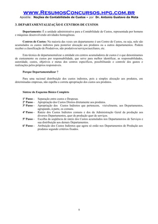 www.ResumosConcursos.hpg.com.br
Apostila: Noções de Contabilidade de Custos – por Dr. Antonio Gustavo da Mota

3. DEPARTAMENTALIZAÇÃO E CENTROS DE CUSTOS
Departamento: É a unidade administrativa para a Contabilidade de Custos, representada por homens
e máquinas desenvolvendo atividades homogêneas.
Centros de Custos: Na maioria das vezes um departamento é um Centro de Custos, ou seja, nele são
acumulados os custos indiretos para posterior alocação aos produtos ou a outros departamentos. Podem
receber a classificação de Produtivos, não produtivos/serviços/auxiliares, etc.
Esta técnica de departamentalizar a entidade em centros acumuladores de custos é o que denominamos
de custeamento ou custos por responsabilidade, que serve para melhor identificar, as responsabilidades,
autoridade, custos, objetivos e metas dos centros específicos, possibilitando o controle dos gastos e
realizações pelos próprios responsáveis.
Porque Departamentalizar ?
Para uma racional distribuição dos custos indiretos, pois a simples alocação aos produtos, em
determinadas empresas, não espelha a correta apropriação dos custos aos produtos.
Síntese do Esquema Básico Completo
1º Passo 2º Passo 3º Passo 4º Passo 5º Passo 6º Passo -

Separação entre custos e Despesas.
Apropriação dos Custos Diretos diretamente aos produtos.
Apropriação dos Custos Indiretos que pertencem, visivelmente, aos Departamentos,
agrupando, à parte, os comuns.
Rateio dos Custos Indiretos comuns e dos da Administração Geral da produção aos
diversos Departamentos, quer de produção quer de serviços.
Escolha da seqüência de rateio dos Custos acumulados nos Departamentos de Serviços e
sua distribuição aos demais Departamentos.
Atribuição dos Custos Indiretos que agora só estão nos Departamentos de Produção aos
produtos segundo critérios fixados.

8

 