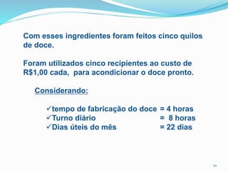 Com esses ingredientes foram feitos cinco quilos
de doce.
Foram utilizados cinco recipientes ao custo de
R$1,00 cada, para acondicionar o doce pronto.
Considerando:
tempo de fabricação do doce = 4 horas
Turno diário = 8 horas
Dias úteis do mês = 22 dias
10
 