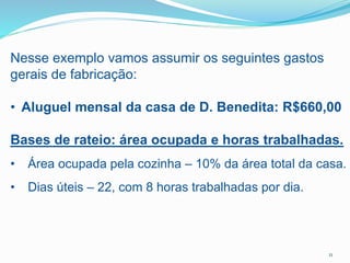 Nesse exemplo vamos assumir os seguintes gastos
gerais de fabricação:
• Aluguel mensal da casa de D. Benedita: R$660,00
Bases de rateio: área ocupada e horas trabalhadas.
• Área ocupada pela cozinha – 10% da área total da casa.
• Dias úteis – 22, com 8 horas trabalhadas por dia.
11
 