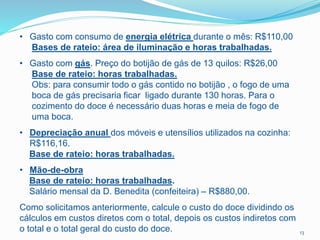 • Gasto com consumo de energia elétrica durante o mês: R$110,00
Bases de rateio: área de iluminação e horas trabalhadas.
• Gasto com gás. Preço do botijão de gás de 13 quilos: R$26,00
Base de rateio: horas trabalhadas.
Obs: para consumir todo o gás contido no botijão , o fogo de uma
boca de gás precisaria ficar ligado durante 130 horas. Para o
cozimento do doce é necessário duas horas e meia de fogo de
uma boca.
• Depreciação anual dos móveis e utensílios utilizados na cozinha:
R$116,16.
Base de rateio: horas trabalhadas.
• Mão-de-obra
Base de rateio: horas trabalhadas.
Salário mensal da D. Benedita (confeiteira) – R$880,00.
Como solicitamos anteriormente, calcule o custo do doce dividindo os
cálculos em custos diretos com o total, depois os custos indiretos com
o total e o total geral do custo do doce. 13
 