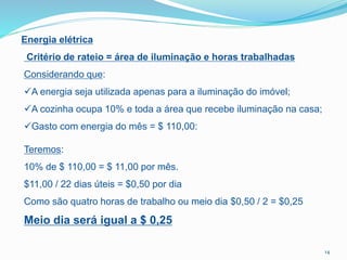 Energia elétrica
Critério de rateio = área de iluminação e horas trabalhadas
Considerando que:
A energia seja utilizada apenas para a iluminação do imóvel;
A cozinha ocupa 10% e toda a área que recebe iluminação na casa;
Gasto com energia do mês = $ 110,00:
Teremos:
10% de $ 110,00 = $ 11,00 por mês.
$11,00 / 22 dias úteis = $0,50 por dia
Como são quatro horas de trabalho ou meio dia $0,50 / 2 = $0,25
Meio dia será igual a $ 0,25
14
 