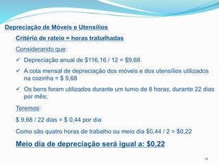 Depreciação de Móveis e Utensílios
Critério de rateio = horas trabalhadas
Considerando que:
 Depreciação anual de $116,16 / 12 = $9,68
 A cota mensal de depreciação dos móveis e dos utensílios utilizados
na cozinha = $ 9,68
 Os bens foram utilizados durante um turno de 8 horas, durante 22 dias
por mês;
Teremos:
$ 9,68 / 22 dias = $ 0,44 por dia
Como são quatro horas de trabalho ou meio dia $0,44 / 2 = $0,22
Meio dia de depreciação será igual a: $0,22
16
 