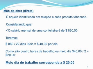Mão-de-obra (direta)
É aquela identificada em relação a cada produto fabricado.
Considerando que:
O salário mensal de uma confeiteira é de $ 880,00
Teremos:
$ 880 / 22 dias úteis = $ 40,00 por dia
Como são quatro horas de trabalho ou meio dia $40,00 / 2 =
$20,00
Meio dia de trabalho corresponde a $ 20,00
17
 