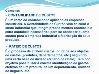 Conceitos
 CONTABILIDADE DE CUSTOS
É um ramo da contabilidade aplicado às empresas
industriais. A Contabilidade de Custos visa calcular o
custo industrial que integra procedimentos contábeis e
extra contábeis necessários para se conhecer quanto
custou para a empresa industrial a fabricação de seus
produtos.
 RATEIO DE CUSTOS
É o processo de atribuir custos indiretos aos objetos
de custos (produtos, departamentos, etc.) seguindo
uma certa base de divisão (critério de rateio). Tem por
objetivo possibilitar a correta identificação de gastos
efetivos de um produto, de um departamento, unidade
de negócio, etc. 2
 