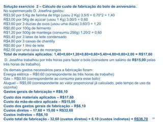 20
Solução exercício 2 – Cálculo do custo de fabricação do bolo de aniversário.
No supermercado D. Josefina gastou:
R$3,50 por 5 Kg de farinha de trigo (usou 2 Kg) 3,5/5 = 0,70*2 = 1,40
R$3,00 por 5Kg de açúcar (usou 1 Kg) 3,00/5 = 0,60
R$3,60 por 3 dúzias de ovos (usou uma dúzia) 3,60/3 = 1,20
R$0,80 por 100g de fermento
R$1,20 por 500g de manteiga (consumiu 250g) 1,20/2 = 0,60
R$5,40 por 3 latas de leite condensado
R$4,80 por 3 caixas de chantilly
R$0,80 por 1 litro de leite
R$2,00 por uma caixa de morangos
Total de materiais aplicados: 1,40+0,60+1,20+0,80+0,60+5,40+4,80+0,80+2,00 = R$17,60
D. Josefina trabalhou por três horas para fazer o bolo (considere um salário de R$15,00 pelas
três horas de trabalho).
Os demais gastos necessários para a fabricação foram:
Energia elétrica – R$0,60 (correspondente às três horas de trabalho)
Gás – R$0,50 (correspondente ao consumo para esse bolo)
Aluguel – R$5,00 (correspondente ao valor proporcional já calculado, pelo tempo de uso da
cozinha)
Gastos gerais de fabricação = R$6,10
Custo dos materiais aplicados – R$17,60
Custo da mão-de-obra aplicada – R$15,00
Custo dos gastos gerais de fabricação – R$6,10
Custos diretos – 17,60 + 15,00 = R$32,60
Custos indiretos – R$6,10
Custo total de fabricação - 32,60 (custos diretos) + 6,10 (custos indiretos) = R$38,70
 