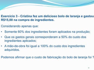 21
Exercício 3 - Cristina fez um delicioso bolo de laranja e gastou
R$15,00 na compra de ingredientes.
Considerando apenas que:
• Somente 60% dos ingredientes foram aplicados na produção;
• Que os gastos gerais corresponderam a 50% do custo dos
ingredientes aplicados;
• A mão-de-obra foi igual a 100% do custo dos ingredientes
adquiridos.
Podemos afirmar que o custo de fabricação do bolo de laranja foi ?
 