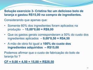22
Solução exercício 3- Cristina fez um delicioso bolo de
laranja e gastou R$15,00 na compra de ingredientes.
Considerando que apenas que:
• Somente 60% dos ingredientes foram aplicados na
produção – 15,00*0,60 = R$9,00
• Que os gastos gerais corresponderam a 50% do custo dos
ingredientes aplicados – 9,00*0,50 = R$4,50
• A mão de obra foi igual a 100% do custo dos
ingredientes adquiridos – R$15,00
Podemos afirmar que o custo de fabricação do bolo de
laranja foi ?
CF = 9,00 + 4,50 + 15,00 = R$28,50
 