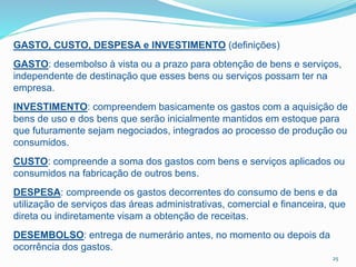 25
GASTO, CUSTO, DESPESA e INVESTIMENTO (definições)
GASTO: desembolso à vista ou a prazo para obtenção de bens e serviços,
independente de destinação que esses bens ou serviços possam ter na
empresa.
INVESTIMENTO: compreendem basicamente os gastos com a aquisição de
bens de uso e dos bens que serão inicialmente mantidos em estoque para
que futuramente sejam negociados, integrados ao processo de produção ou
consumidos.
CUSTO: compreende a soma dos gastos com bens e serviços aplicados ou
consumidos na fabricação de outros bens.
DESPESA: compreende os gastos decorrentes do consumo de bens e da
utilização de serviços das áreas administrativas, comercial e financeira, que
direta ou indiretamente visam a obtenção de receitas.
DESEMBOLSO: entrega de numerário antes, no momento ou depois da
ocorrência dos gastos.
 