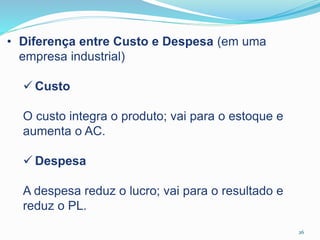 26
• Diferença entre Custo e Despesa (em uma
empresa industrial)
 Custo
O custo integra o produto; vai para o estoque e
aumenta o AC.
 Despesa
A despesa reduz o lucro; vai para o resultado e
reduz o PL.
 