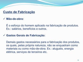 29
Custo de Fabricação
 Mão-de-obra:
É o esforço do homem aplicado na fabricação de produtos.
Ex.: salários, benefícios e outros.
 Gastos Gerais de Fabricação:
Demais gastos necessários para a fabricação dos produtos,
os quais, pelas própria natureza, não se enquadram como
materiais ou como mão-de-obra. Ex.: aluguéis, energia
elétrica, serviços de terceiros etc.
 