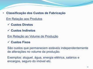 33
• Classificação dos Custos de Fabricação
Em Relação aos Produtos
 Custos Diretos
 Custos Indiretos
Em Relação ao Volume de Produção
 Custos Fixos
São custos que permanecem estáveis independentemente
de alterações no volume da produção.
Exemplos: aluguel, água, energia elétrica, salários e
encargos, seguro do imóvel etc.
 
