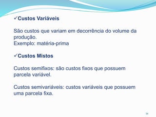 34
Custos Variáveis
São custos que variam em decorrência do volume da
produção.
Exemplo: matéria-prima
Custos Mistos
Custos semifixos: são custos fixos que possuem
parcela variável.
Custos semivariáveis: custos variáveis que possuem
uma parcela fixa.
 