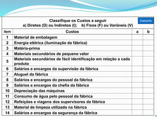 Classifique os Custos a seguir
a) Diretos (D) ou Indiretos (I); b) Fixos (F) ou Variáveis (V)
item Custos a b
1 Material de embalagem
2 Energia elétrica (iluminação da fábrica)
3 Matéria-prima
4 Materiais secundários de pequeno valor
5
Materiais secundários de fácil identificação em relação a cada
produto
6 Salários e encargos da supervisão da fábrica
7 Aluguel da fábrica
8 Salários e encargos do pessoal da fábrica
9 Salários e encargos da chefia da fábrica
10 Depreciação das máquinas
11 Consumo de água pelo pessoal da fábrica
12 Refeições e viagens dos supervisores da fábrica
13 Material de limpeza utilizado na fábrica
14 Salários e encargos da segurança da fábrica
35
Gabarito
 