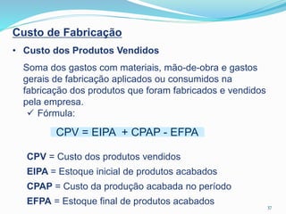 37
Custo de Fabricação
• Custo dos Produtos Vendidos
Soma dos gastos com materiais, mão-de-obra e gastos
gerais de fabricação aplicados ou consumidos na
fabricação dos produtos que foram fabricados e vendidos
pela empresa.
 Fórmula:
CPV = Custo dos produtos vendidos
EIPA = Estoque inicial de produtos acabados
CPAP = Custo da produção acabada no período
EFPA = Estoque final de produtos acabados
CPV = EIPA + CPAP - EFPA
 
