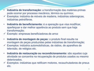• Indústria de transformação: a transformação das matérias-primas
pode ocorrer por processo mecânico, térmico ou químico;
 Exemplos: indústria de móveis de madeira, indústrias siderúrgicas,
indústrias petrolíferas.
• Indústria de beneficiamento: é a operação que visa modificar,
aperfeiçoar e dar melhor aparência ao produto sem que haja
transformação;
 Exemplo: empresas beneficiadoras de arroz
• Indústria de montagem de peças: o produto final resulta na
montagem de peças produzidas pelas indústrias de transformação;
 Exemplos: indústria automobilísticas, de rádios, de aparelhos de
televisão, de relógios etc.
• Indústria de restauração ou recondicionamento: são aquelas cuja
atividade se concentra na recuperação de produtos usados ou mesmo
deteriorados.
 Exemplos: indústrias que retificam motores, recauchutadoras de pneus
etc.
5
 