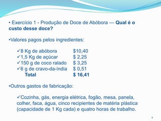 • Exercício 1 - Produção de Doce de Abóbora — Qual é o
custo desse doce?
•Valores pagos pelos ingredientes:
8 Kg de abóbora $10,40
1,5 Kg de açúcar $ 2,25
150 g de coco ralado $ 3,25
6 g de cravo-da-índia $ 0,51
Total $ 16,41
•Outros gastos de fabricação:
Cozinha, gás, energia elétrica, fogão, mesa, panela,
colher, faca, água, cinco recipientes de matéria plástica
(capacidade de 1 Kg cada) e quatro horas de trabalho.
9
 