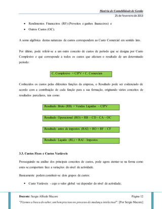 Matéria de Contabilidade de Gestão
25 de fevereirode 2013
Docente: Sergio Alfredo Macore Página 12
"Fizemos a busca do saber,umbemprecioso no processo de mudança intelectual". [Por Sergio Macore]
 Rendimentos Financeiros (RF) (Proveitos e ganhos financeiros) e
 Outros Custos (OC).
A somo algébrica destas naturezas de custos correspondem ao Custo Comercial em sentido lato.
Por último, pode referir-se a um outro conceito de custos de período que se designa por Custo
Complexivo e que corresponde a todos os custos que afectam o resultado de um determinado
período:
C. Complexivo = CIPV + C. Comerciais
Conhecidos os custos pelas diferentes funções da empresa, o Resultado pode ser evidenciado de
acordo com a contribuição de cada função para a sua formação, originando vários conceitos de
resultados parcelares, tais como:
Resultado Bruto (RB) = Vendas Liquidas – CIPV
Resultado Operacional (RO) = RB – CD – CA – OC
Resultado antes de impostos (RAI) = RO + RF – CF
Resultado Liquido (RL) = RAI - Impostos
3.3. Custos Fixos e Custos Variáveis
Prosseguindo na análise dos principais conceitos de custos, pode agora atentar-se na forma como
estes se comportam face a variações do nível de actividade.
Basicamente podem constituir-se dois grupos de custos:
 Custo Variáveis - cujo o valor global vai depender do nível de actividade;
 
