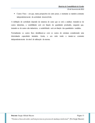 Matéria de Contabilidade de Gestão
25 de fevereirode 2013
Docente: Sergio Alfredo Macore Página 13
"Fizemos a busca do saber,umbemprecioso no processo de mudança intelectual". [Por Sergio Macore]
 Custos Fixos - em que, numa perspectiva de curto prazo, o montante se mantém constante
independentemente da actividade desenvolvida.
A definição de actividade depende da natureza de custo que se está a analisar; tratando-se de
custos industriais, a variabilidade será em função da quantidade produzida, enquanto que,
tratando-se de custos não industriais, a variabilidade será em função das quantidades vendidas.
Normalmente os custos fixos identificam-se com os custos de estrutura considerando uma
determinada capacidade instalada. Assim, o seu valor tende a manter-se constante
independentemente do nível de utilização da mesma.
 