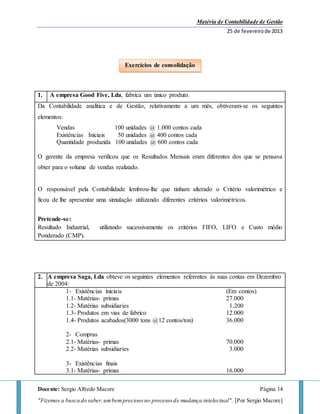 Matéria de Contabilidade de Gestão
25 de fevereirode 2013
Docente: Sergio Alfredo Macore Página 14
"Fizemos a busca do saber,umbemprecioso no processo de mudança intelectual". [Por Sergio Macore]
1. A empresa Good Five, Lda, fabrica um único produto.
Da Contabilidade analítica e de Gestão, relativamente a um mês, obtiveram-se os seguintes
elementos:
Vendas 100 unidades @ 1.000 contos cada
Existências Iniciais 50 unidades @ 400 contos cada
Quantidade produzida 100 unidades @ 600 contos cada
O gerente da empresa verificou que os Resultados Mensais eram diferentes dos que se pensava
obter para o volume de vendas realizado.
O responsável pela Contabilidade lembrou-lhe que tinham alterado o Critério valorimétrico e
ficou de lhe apresentar uma simulação utilizando diferentes critérios valorimétricos.
Pretende-se:
Resultado Industrial, utilizando sucessivamente os critérios FIFO, LIFO e Custo médio
Ponderado (CMP).
2. A empresa Saga, Lda obteve os seguintes elementos referentes às suas contas em Dezembro
de 2004:
1- Existências iniciais (Em contos)
1.1- Matérias- primas 27.000
1.2- Matérias subsidiaries 1.200
1.3- Produtos em vias de fabrico 12.000
1.4- Produtos acabados(3000 tons @12 contos/ton) 36.000
2- Compras
2.1- Matérias- primas 70.000
2.2- Matérias subsidiaries 3.000
3- Existências finais
3.1- Matérias- primas 16.000
Exercícios de consolidação
 