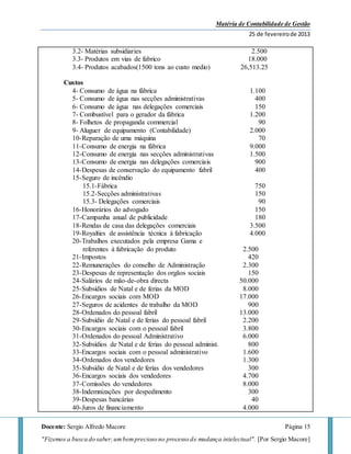 Matéria de Contabilidade de Gestão
25 de fevereirode 2013
Docente: Sergio Alfredo Macore Página 15
"Fizemos a busca do saber,umbemprecioso no processo de mudança intelectual". [Por Sergio Macore]
3.2- Matérias subsidiaries 2.500
3.3- Produtos em vias de fabrico 18.000
3.4- Produtos acabados(1500 tons ao custo medio) 26,513.25
Custos
4- Consumo de água na fábrica 1.100
5- Consumo de água nas secções administrativas 400
6- Consumo de água nas delegações comerciais 150
7- Combustível para o gerador da fábrica 1.200
8- Folhetos de propaganda commercial 90
9- Aluguer de equipamento (Contabilidade) 2.000
10-Reparação de uma máquina 70
11-Consumo de energia na fábrica 9.000
12-Consumo de energia nas secções administrativas 1.500
13-Consumo de energia nas delegações comerciais 900
14-Despesas de conservação do equipamento fabril 400
15-Seguro de incêndio
15.1-Fábrica 750
15.2-Secções administrativas 150
15.3- Delegações comerciais 90
16-Honorários do advogado 150
17-Campanha anual de publicidade 180
18-Rendas de casa das delegações comerciais 3.500
19-Royalties de assistência técnica à fabricação 4.000
20-Trabalhos executados pela empresa Gama e
referentes à fabricação do produto 2.500
21-Impostos 420
22-Remunerações do conselho de Administração 2.300
23-Despesas de representação dos orgãos sociais 150
24-Salários de mão-de-obra directa 50.000
25-Subsídios de Natal e de ferias da MOD 8.000
26-Encargos sociais com MOD 17.000
27-Seguros de acidentes de trabalho da MOD 900
28-Ordenados do pessoal fabril 13.000
29-Subsídio de Natal e de ferias do pessoal fabril 2.200
30-Encargos sociais com o pessoal fabril 3.800
31-Ordenados do pessoal Administrativo 6.000
32-Subsídios de Natal e de ferias do pessoal administ. 800
33-Encargos sociais com o pessoal administrativo 1.600
34-Ordenados dos vendedores 1.300
35-Subsídio de Natal e de ferias dos vendedores 300
36-Encargos sociais dos vendedores 4.700
37-Comissões do vendedores 8.000
38-Indemnizações por despedimento 300
39-Despesas bancárias 40
40-Juros de financiamento 4.000
 