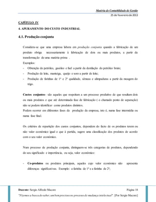 Matéria de Contabilidade de Gestão
25 de fevereirode 2013
Docente: Sergio Alfredo Macore Página 18
"Fizemos a busca do saber,umbemprecioso no processo de mudança intelectual". [Por Sergio Macore]
CAPÍTULO IV
4. APURAMENTO DO CUSTO INDUSTRIAL
4.1. Produção conjunta
Considera-se que uma empresa labora em produção conjunta quando a fabricação de um
produto obriga necessariamente à fabricação de dois ou mais produtos, a partir da
transformação de uma matéria-prima .
Exemplos:
- Obtenção do petróleo, gasóleo e fuel a partir da destilação do petróleo bruto;
- Produção de leite, manteiga, queijo e soro a partir do leite;
- Produção de farinhas de 1ª e 2ª qualidade, sêmeas e alimpaduras a partir da moagem do
trigo.
Custos conjuntos- são aqueles que respeitam a um processo produtivo de que resultam dois
ou mais produtos e que até determinada fase de fabricação ( o chamado ponto de separação)
não se podem identificar como produtos distintos.
Podem ocorrer em diferentes fases da produção da empresa, isto é, numa fase intermédia ou
numa fase final.
Os critérios de repartição dos custos conjuntos, dependem do facto de os produtos terem ou
não valor económico igual o que à partida, sugere uma classificação dos produtos de acordo
com o seu valor económico.
Num processo de produção conjunta, distinguem-se três categorias de produtos, dependendo
do seu significado e importância, ou seja, valor económico:
- Co-produtos ou produtos principais, aqueles cujo valor económico não apresenta
diferenças significativas. Exemplo: a farinha de 1ª e a farinha de 2ª;
 
