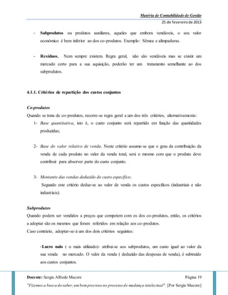 Matéria de Contabilidade de Gestão
25 de fevereirode 2013
Docente: Sergio Alfredo Macore Página 19
"Fizemos a busca do saber,umbemprecioso no processo de mudança intelectual". [Por Sergio Macore]
- Subprodutos ou produtos auxiliares, aqueles que embora vendáveis, o seu valor
económico é bem inferior ao dos co-produtos. Exemplo: Sêmea e alimpaduras.
- Resíduos. Nem sempre existem. Regra geral, não são vendáveis mas se existir um
mercado certo para a sua aquisição, poderão ter um tratamento semelhante ao dos
subprodutos.
4.1.1. Critérios de repartição dos custos conjuntos
Co-produtos
Quando se trata de co-produtos, recorre-se regra geral a um dos três critérios, alternativamente:
1- Base quantitativa, isto é, o custo conjunto será repartido em função das quantidades
produzidas;
2- Base do valor relativo de venda. Neste critério assume-se que o grau da contribuição da
venda de cada produto no valor da venda total, será o mesmo com que o produto deve
contribuir para absorver parte do custo conjunto.
3- Montante das vendas deduzido do custo específico.
Segundo este critério deduz-se ao valor de venda os custos específicos (industriais e não
industriais).
Subprodutos
Quando podem ser vendidos a preços que competem com os dos co-produtos, então, os critérios
a adoptar são os mesmos que foram referidos em relação aos co-produtos.
Caso contrário, adoptar-se-á um dos dois critérios seguintes:
-Lucro nulo ( o mais utilizado)- atribui-se aos subprodutos, um custo igual ao valor da
sua venda no mercado. O valor da venda ( deduzido das despesas de venda), é subtraído
aos custos conjuntos.
 