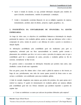 Matéria de Contabilidade de Gestão
25 de fevereirode 2013
Docente: Sergio Alfredo Macore Página 2
"Fizemos a busca do saber,umbemprecioso no processo de mudança intelectual". [Por Sergio Macore]
 Apoio á tomada de decisão, ou seja, produzir informação adequada para modelos de
apoio á decisão, nomeadamente, modelos de optimização e simulação;
 Avaliar o desempenho económico-financeiro de um ou múltiplos segmentos da empresa,
nomeadamente, produtos, tipos de clientes, projectos, regiões geográficas, etc..
2. INSUFICIÊNCIA DA CONTABILIDADE DE FINANCEIRA NA GESTÃO
EMPRESARIAL
Ao longo de vários anos, os objectivos da contabilidade limitaram-se determinação da situação
patrimonial da empresa e dos resultados globais, apenas se exigia que informasse sobre o valor e
composição do activo, montar do passivo e por diferença do activo e passivo se encontrava a
situação liquida.
As informações possibilitadas pela contabilidade geral são insuficientes para gerir as
organizações, sobretudo pela sua fraca operacionalidade no controlo, gestão corrente e
planeamento das actividades que têm a ver com os custos e proveitos da empresa, uma vez que a
contabilidade geral faz o apuramento de custos, proveitos e resultados globais no fim do
exercício, normalmente no final do ano.
Os gestores sentem a necessidade de informações fornecidas por períodos mais curtos, mais
detalhadas e acima de tudo mais organizadas.
Para um gestor, pouco lhe adianta saber o lucro anual e global da empresa se não tiverem, ao
longo do ano, periodicamente, uma visão tão exacta quanto possível da forma como os seus
serviços e actividades vem contribuindo para esses resultados globais.
A titulo de exemplo, imaginemos uma empresa que produz três produtos, dos quais apenas um é
rentável na empresa. O quadro de demonstrações de resultados globais por natureza utilizada
pela contabilidade geral não nos fornece elementos que permitem responder a questões do
seguinte tipo:
a) Como se contribuíram os custos por cada um dos produtos fabricados pela empresa?
 