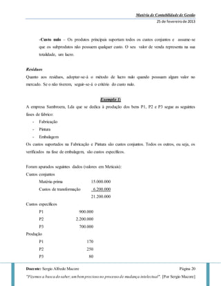 Matéria de Contabilidade de Gestão
25 de fevereirode 2013
Docente: Sergio Alfredo Macore Página 20
"Fizemos a busca do saber,umbemprecioso no processo de mudança intelectual". [Por Sergio Macore]
-Custo nulo – Os produtos principais suportam todos os custos conjuntos e assume-se
que os subprodutos não possuem qualquer custo. O seu valor de venda representa na sua
totalidade, um lucro.
Resíduos
Quanto aos resíduos, adoptar-se-á o método de lucro nulo quando possuam algum valor no
mercado. Se o não tiverem, seguir-se-á o critério do custo nulo.
Exemplo 1:
A empresa Sambroera, Lda que se dedica à produção dos bens P1, P2 e P3 segue as seguintes
fases de fabrico:
- Fabricação
- Pintura
- Embalagem
Os custos suportados na Fabricação e Pintura são custos conjuntos. Todos os outros, ou seja, os
verificados na fase de embalagem, são custos específicos.
Foram apurados seguintes dados (valores em Meticais):
Custos conjuntos
Matéria-prima 15.000.000
Custos de transformação 6.200.000
21.200.000
Custos específicos
P1 900.000
P2 2.200.000
P3 700.000
Produção
P1 170
P2 250
P3 80
 
