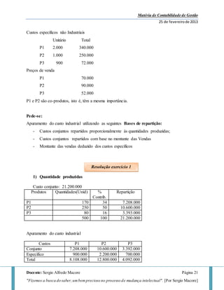 Matéria de Contabilidade de Gestão
25 de fevereirode 2013
Docente: Sergio Alfredo Macore Página 21
"Fizemos a busca do saber,umbemprecioso no processo de mudança intelectual". [Por Sergio Macore]
Custos específicos não Industriais
Unitário Total
P1 2.000 340.000
P2 1.000 250.000
P3 900 72.000
Preços de venda
P1 70.000
P2 90.000
P3 52.000
P1 e P2 são co-produtos, isto é, têm a mesma importância.
Pede-se:
Apuramento do custo industrial utilizando as seguintes Bases de repartição:
- Custos conjuntos repartidos proporcionalmente às quantidades produzidas;
- Custos conjuntos repartidos com base no montante das Vendas
- Montante das vendas deduzido dos custos específicos
1) Quantidade produzidas
Custo conjunto: 21.200.000
Produtos Quantidades(Unid) %
Contrib.
Repartição
P1 170 34 7.208.000
P2 250 50 10.600.000
P3 80 16 3.393.000
500 100 21.200.000
Apuramento do custo industrial
Custos P1 P2 P3
Conjunto 7.208.000 10.600.000 3.392.000
Especifico 900.000 2.200.000 700.000
Total 8.108.000 12.800.000 4.092.000
Resolução exercício 1
 