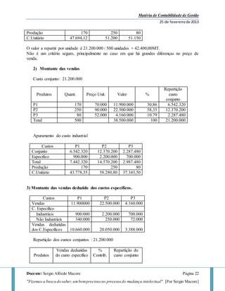 Matéria de Contabilidade de Gestão
25 de fevereirode 2013
Docente: Sergio Alfredo Macore Página 22
"Fizemos a busca do saber,umbemprecioso no processo de mudança intelectual". [Por Sergio Macore]
Produção 170 250 80
C.Unitário 47.694,12 51.200 51.150
O valor a repartir por unidade é 21.200.000 / 500 unidades = 42.400,00MT.
Não é um critério seguro, principalmente no caso em que há grandes diferenças no preço de
venda.
2) Montante das vendas
Custo conjunto: 21.200.000
Produtos Quant. Preço Unit. Valor %
Repartição
custo
conjunto
P1 170 70.000 11.900.000 30,86 6.542.320
P2 250 90.000 22.500.000 58,35 12.370.200
P3 80 52.000 4.160.000 10.79 2.287.480
Total 500 38.500.000 100 21.200.000
Apuramento do custo industrial
Custos P1 P2 P3
Conjunto 6.542.320 12.370.200 2.287.480
Especifico 900.000 2.200.000 700.000
Total 7.442.320 14.570.200 2.987.480
Produção 170 250 80
C.Unitário 43.778,35 58.280,80 37.343,50
3) Montante das vendas deduzido dos custos específicos.
Custos P1 P2 P3
Vendas 11.900000 22.500.000 4.160.000
C. Especifico
Industriais 900.000 2.200.000 700.000
Não Industriais 340.000 250.000 72.000
Vendas deduzidas
dos C.Específicos 10.660.000 20.050.000 3.388.000
Repartição dos custos conjuntos : 21.200.000
Produtos
Vendas deduzidas
do custo específico
%
Contrib.
Repartição do
custo conjunto
 