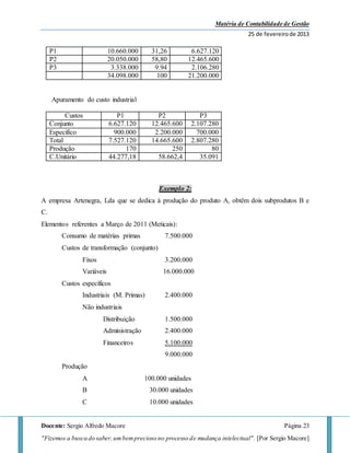 Matéria de Contabilidade de Gestão
25 de fevereirode 2013
Docente: Sergio Alfredo Macore Página 23
"Fizemos a busca do saber,umbemprecioso no processo de mudança intelectual". [Por Sergio Macore]
P1 10.660.000 31,26 6.627.120
P2 20.050.000 58,80 12.465.600
P3 3.338.000 9.94 2.106.280
34.098.000 100 21.200.000
Apuramento do custo industrial
Custos P1 P2 P3
Conjunto 6.627.120 12.465.600 2.107.280
Especifico 900.000 2.200.000 700.000
Total 7.527.120 14.665.600 2.807.280
Produção 170 250 80
C.Unitário 44.277,18 58.662,4 35.091
Exemplo 2:
A empresa Artenegra, Lda que se dedica à produção do produto A, obtêm dois subprodutos B e
C.
Elementos referentes a Março de 2011 (Meticais):
Consumo de matérias primas 7.500.000
Custos de transformação (conjunto)
Fixos 3.200.000
Variáveis 16.000.000
Custos específicos
Industriais (M. Primas) 2.400.000
Não industriais
Distribuição 1.500.000
Administração 2.400.000
Financeiros 5.100.000
9.000.000
Produção
A 100.000 unidades
B 30.000 unidades
C 10.000 unidades
 