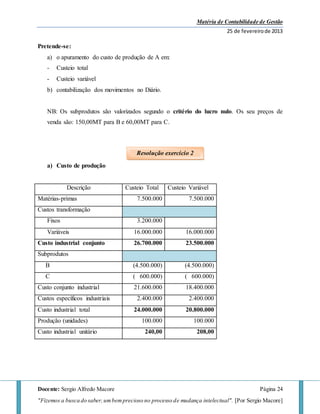 Matéria de Contabilidade de Gestão
25 de fevereirode 2013
Docente: Sergio Alfredo Macore Página 24
"Fizemos a busca do saber,umbemprecioso no processo de mudança intelectual". [Por Sergio Macore]
Pretende-se:
a) o apuramento do custo de produção de A em:
- Custeio total
- Custeio variável
b) contabilização dos movimentos no Diário.
NB: Os subprodutos são valorizados segundo o critério do lucro nulo. Os seu preços de
venda são: 150,00MT para B e 60,00MT para C.
a) Custo de produção
Descrição Custeio Total Custeio Variável
Matérias-primas 7.500.000 7.500.000
Custos transformação
Fixos 3.200.000
Variáveis 16.000.000 16.000.000
Custo industrial conjunto 26.700.000 23.500.000
Subprodutos
B (4.500.000) (4.500.000)
C ( 600.000) ( 600.000)
Custo conjunto industrial 21.600.000 18.400.000
Custos específicos industriais 2.400.000 2.400.000
Custo industrial total 24.000.000 20.800.000
Produção (unidades) 100.000 100.000
Custo industrial unitário 240,00 208,00
Resolução exercício 2
 