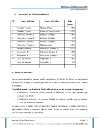 Matéria de Contabilidade de Gestão
25 de fevereirode 2013
Docente: Sergio Alfredo Macore Página 25
"Fizemos a busca do saber,umbemprecioso no processo de mudança intelectual". [Por Sergio Macore]
b) Lançamentos no Diário (custeio total)
Nº Contas a Debitar Contas a Creditar Valor
(contos)
1 Produção Conjunta Matérias-Primas 7.500
2 Produção Conjunta Custos de Transformação 19.200
3 Fabricação-Produto B Produção Conjunta 4.500
4 Fabricação- Produto C Produção Conjunta 600
5 Fabricação- Produto A Produção Conjunta 21.600
6 Fabricação- Produto A Matérias primas 2.400
7 Produtos acabados Fabricação- Produto A 24.000
8 Subprodutos B Fabricação-Produto B 4.500
9 Subprodutos C Fabricação- Produto C 600
10 Custo das Vendas Subproduto B 4.500
11 Custo das Vendas Subproduto C 600
4.2. Produção Defeituosa
Nas empresas industriais é bastante usual o aparecimento de defeitos de fabrico, os quais podem
ser detectados ao longo do processo produtivo ou à saída da fábrica pelos Serviços de Controlo
de Qualidade.
Contabilisticamente, os defeitos de fabrico são sujeitos a um dos seguintes tratamentos:
- Considerados dentro dos padrões normais de fabricação e o seu custo repartido pela
produção sem defeito;
- Considerados acidentais e o seu custo deduzido ao custo de produção para ser imputado
à Conta de Resultados Acidentais.
Em alguns casos, o defeito pode ser recuperável mediante determinadas operações adicionais, as
quais podem melhorar o respectivo valor de venda. Apenas se procede deste modo quando o
valor de venda compensa os custos totais.
 