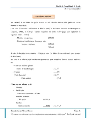 Matéria de Contabilidade de Gestão
25 de fevereirode 2013
Docente: Sergio Alfredo Macore Página 26
"Fizemos a busca do saber,umbemprecioso no processo de mudança intelectual". [Por Sergio Macore]
Na Fundição X, no fabrico das peças modelo 102345 é normal obter-se uma quebra de 5% do
número de peças boas.
Com vista a satisfazer a encomenda nº 453 de Abril, da Sociedade Industrial de Montagens de
Máquinas, SARL, os Serviços Técnicos lançaram em fabrico 1.050 peças que originaram os
seguintes custos ( contos):
- Matérias incorporadas 235.581
- Custos de transformação ( moldagem, fusão,
Vasamento e rebarbagem) 147.860
383.441
À saida da fundição foram contadas 1.026 peças boas (24 tinham defeito, cujo valor para sucata é
de 470 contos).
No caso de a referida peça constituir um produto de gama normal de fabrico, o custo unitário é
de:
- Custo das matérias primas
e custos de transformação 383.441
- Sucatas 470
- Custo Industrial 382.971
Custo unitário 373,2
O lançamento a fazer, será:
Diversos
a Fabricação
Fabricação-Peças mod. 102345
Produtos acabados
1.026 peças 382.971,9
Resíduos
Valor das sucatas 470,0 383.441,9
Exercício e Resolução 3
 