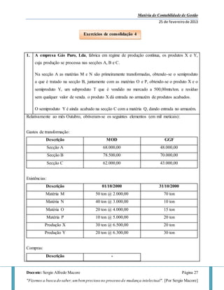 Matéria de Contabilidade de Gestão
25 de fevereirode 2013
Docente: Sergio Alfredo Macore Página 27
"Fizemos a busca do saber,umbemprecioso no processo de mudança intelectual". [Por Sergio Macore]
1. A empresa Gás Puro, Lda, fabrica em regime de produção contínua, os produtos X e Y,
cuja produção se processa nas secções A, B e C.
Na secção A as matérias M e N são primeiramente transformadas, obtendo-se o semiproduto
a que é tratado na secção B, juntamente com as matérias O e P, obtendo-se o produto X e o
semiproduto Y, um subproduto T que é vendido no mercado a 500,00mts/ton. e resíduo
sem qualquer valor de venda. o produto X dá entrada no armazém de produtos acabados.
O semiproduto Y é ainda acabado na secção C com a matéria Q, dando entrada no armazém.
Relativamente ao mês Outubro, obtiveram-se os seguintes elementos (em mil meticais):
Gastos de transformação:
Descrição MOD GGF
Secção A 68.000,00 48.000,00
Secção B 78.500,00 70.000,00
Secção C 62.000,00 43.000,00
Existências:
Descrição 01/10/2000 31/10/2000
Matéria M 50 ton @ 2.000,00 70 ton
Matéria N 40 ton @ 3.000,00 10 ton
Matéria O 20 ton @ 4.000,00 15 ton
Matéria P 10 ton @ 5.000,00 20 ton
Produção X 30 ton @ 6.500,00 20 ton
Produção Y 20 ton @ 6.300,00 30 ton
Compras:
Descrição -
Exercícios de consolidação 4
 