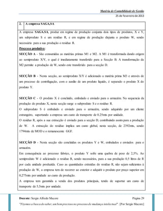 Matéria de Contabilidade de Gestão
25 de fevereirode 2013
Docente: Sergio Alfredo Macore Página 29
"Fizemos a busca do saber,umbemprecioso no processo de mudança intelectual". [Por Sergio Macore]
2. A empresa SAGA,SA
A empresa SAGA.SA, produz em regime de produção conjunta dois tipos de produtos, X e Y,
um subproduto S e um resíduo R, e em regime de produção disjunta o produto W, sendo
necessário para a sua produção o resíduo R.
Processo produtivo:
SECÇÃO A - São consumidas as matérias primas M1 e M2. A M1 é transformada dando origem
ao semiproduto X/Y, o qual é imediatamente transferido para a Secção B. A transformação da
M2 permite a produção de W, sendo este transferido para a secção D.
SECÇÃO B - Nesta secção, ao semiproduto X/Y é adicionado a matéria prima M3 e através de
um processo de centrifugação, com o auxilio de um produto liquido, é separado o produto X do
produto Y.
SECÇÃO C - O produto X é concluído, embalado e enviado para o armazém. Na sequencia da
produção do produto X, nesta secção surge o subproduto S e o resíduo R.
O subproduto S é embalado e enviado para o armazém, sendo adquirido por um cliente
estrangeiro, suportando a empresa um custo de transporte de 0.25mts por unidade.
O resíduo R, após a sua extracção é enviado para a secção D, contribuindo assim para a produção
de W. A extracção do resíduo implica um custo global, nesta secção, de 2392mts, sendo
1794mts de MOD e o remanescente GGF.
SECÇÃO D - Nesta secção são concluídas os produtos Y e W, embalados e enviados para o
armazém.
Em consequência ao processo fabrico, o produto Y sofre uma quebra de peso de 2,5%. Ao
semiproduto W é adicionado o resíduo R, sendo necessários, para a sua produção 0,5 litros de R
por cada unidade produzida. Caso as quantidades extraídas do resíduo R, não sejam suficientes à
produção de W, a empresa tem de recorrer ao exterior e adquirir o produto por preço superior em
0,275mts por unidade ao custo de produção.
A empresa tem garantida a venda dos produtos principais, tendo de suportar um custo de
transporte de 5,5mts por unidade.
 