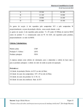 Matéria de Contabilidade de Gestão
25 de fevereirode 2013
Docente: Sergio Alfredo Macore Página 32
"Fizemos a busca do saber,umbemprecioso no processo de mudança intelectual". [Por Sergio Macore]
A 29 500 86 200
B 21 100 18 000
C 10 000 16 200
D 21 000 18 180
Os gastos de secção A são repartidos pelo semiproduto X/Y e pelo semiproduto W
proporcionalmente ao peso da produção efectiva, nessa secção durante o mês.
os gastos de secção A são repartidos pelos produto Y e W sendo 10 000mts do total da MOD
custos do produto Y e o remanescente custo de W. Os GGF, são repartidos pelos produtos,
proporcionalmente ao valor da MOD.
Critérios Valorimétricos:
Matéria prima CMP
Produção V. Fabrico LIFO
Produtos principais FIFO
A empresa adopta como critérios de valorização, para o subproduto o critério do lucro nulo e
para os produtos principais o critério do valor de venda no ponto de separação.
Pretende-se:
1) Calculo da produção Efectiva de X/Y no mês de Maio;
2) Calculo do custo dos semiprodutos X/Y e W no mês de Maio;
3) Calculo do custo dos produtos X, Y, W e S;
4) Calculo do custo das existências finais de X/Y
 