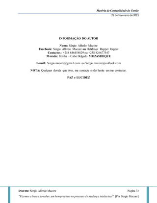 Matéria de Contabilidade de Gestão
25 de fevereirode 2013
Docente: Sergio Alfredo Macore Página 33
"Fizemos a busca do saber,umbemprecioso no processo de mudança intelectual". [Por Sergio Macore]
INFORMAÇÃO DO AUTOR
Nome: Sérgio Alfredo Macore
Facebook: Sergio Alfredo Macore ou Helldriver Rapper Rapper
Contactos: +258 846458829 ou +258 826677547
Morada: Pemba – Cabo Delgado MOZAMBIQUE
E-mail: Sergio.macore@gmail.com ou Sergio.macore@outlook.com
NOTA: Qualquer duvida que tiver, me contacte e não hesite em me contactar.
PAZ e LUCIDEZ
 
