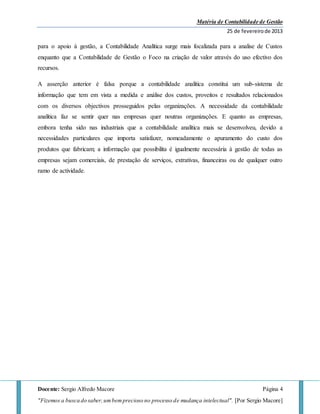 Matéria de Contabilidade de Gestão
25 de fevereirode 2013
Docente: Sergio Alfredo Macore Página 4
"Fizemos a busca do saber,umbemprecioso no processo de mudança intelectual". [Por Sergio Macore]
para o apoio à gestão, a Contabilidade Analítica surge mais focalizada para a analise de Custos
enquanto que a Contabilidade de Gestão o Foco na criação de valor através do uso efectivo dos
recursos.
A asserção anterior é falsa porque a contabilidade analítica constitui um sub-sistema de
informação que tem em vista a medida e análise dos custos, proveitos e resultados relacionados
com os diversos objectivos prosseguidos pelas organizações. A necessidade da contabilidade
analítica faz se sentir quer nas empresas quer noutras organizações. E quanto as empresas,
embora tenha sido nas industriais que a contabilidade analítica mais se desenvolveu, devido a
necessidades particulares que importa satisfazer, nomeadamente o apuramento do custo dos
produtos que fabricam; a informação que possibilita é igualmente necessária à gestão de todas as
empresas sejam comerciais, de prestação de serviços, extrativas, financeiras ou de qualquer outro
ramo de actividade.
 