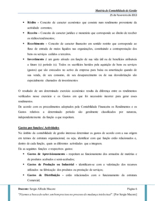 Matéria de Contabilidade de Gestão
25 de fevereirode 2013
Docente: Sergio Alfredo Macore Página 6
"Fizemos a busca do saber,umbemprecioso no processo de mudança intelectual". [Por Sergio Macore]
 Rédito - Conceito de caracter económico que consiste num rendimento proveniente da
actividade correntes;
 Receita - Conceito de caracter jurídico e monetário que corresponde ao direito de receber
os réditos/rendimentos;
 Recebimento - Conceito de caracter financeiro em sentido restrito que corresponde ao
fluxo de entrada de meios líquidos nas organizações, constituindo a contraprestação dos
bens ou serviços cedidos a terceiros.
 Investimento é um gasto ativado em função de sua vida útil ou de benefícios atribuíveis
a futuro (s) período (s). Todos os sacrifícios havidos pela aquisição de bens ou serviços
(gastos) que são estocados no activo da empresa para baixa ou amortização quando de
sua venda, de seu consumo, de seu desaparecimento ou de sua desvalorização são
especialmente chamados de investimentos
O resultado de um determinado exercício económico resulta da diferença entre os rendimentos
verificados nesse exercício e os Gastos em que foi necessário incorrer para gerar esses
rendimentos.
De acordo com os procedimentos adoptados pela Contabilidade Financeira os Rendimentos e os
Gastos relativos a determinado período são geralmente classificados por natureza,
independentemente da função a que respeitam.
Gastos por funções/ Actividades
No âmbito da contabilidade de gestão interessa determinar os gastos de acordo com a sua origem
em termos de estrutura organizacional, ou seja, identificar com que função estão relacionados e,
dentro de cada função, quais as diferentes actividades que a integram.
Eis as seguintes funções e respectivos gastos:
 Gastos de Aprovisionamento - respeitam ao funcionamento dos armazéns de matérias e
de produtos acabados e semi-acabados;
 Gastos de Produção ou Industrial - identificam-se com a valorização dos recursos
utilizados na fabricação dos produtos ou prestação de serviços;
 Gastos de Distribuição - estão relacionados com o funcionamento da estrutura
Comercial;
 