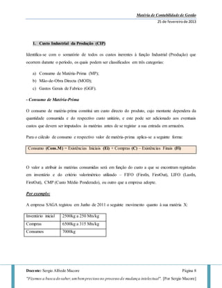 Matéria de Contabilidade de Gestão
25 de fevereirode 2013
Docente: Sergio Alfredo Macore Página 8
"Fizemos a busca do saber,umbemprecioso no processo de mudança intelectual". [Por Sergio Macore]
1. Custo Industrial da Produção (CIP)
Identifica-se com o somatório de todos os custos inerentes à função Industrial (Produção) que
ocorrem durante o período, os quais podem ser classificados em três categorias:
a) Consumo de Matéria-Prima (MP);
b) Mão-de-Obra Directa (MOD);
c) Gastos Gerais de Fabrico (GGF).
- Consumo de Matéria-Prima
O consumo de matéria-prima constitui um custo directo do produto, cujo montante dependera da
quantidade consumida e do respectivo custo unitário, e este pode ser adicionado aos eventuais
custos que devem ser imputados às matérias antes de se registar a sua entrada em armazém.
Para o cálculo de consumo e respectivo valor de matéria-prima aplica-se a seguinte forma:
Consumo (Cons.M) = Existências Iniciais (Ei) + Compras (C) – Existências Finais (Fi)
O valor a atribuir às matérias consumidas será em função do custo a que se encontram registadas
em inventário e do critério valorimétrico utilizado – FIFO (FirstIn, FirstOut), LIFO (LastIn,
FirstOut), CMP (Custo Médio Ponderado), ou outro que a empresa adopte.
Por exemplo:
A empresa SAGA registou em Junho de 2011 o seguinte movimento quanto à sua matéria X:
Inventário inicial 2500kg a 250 Mts/kg
Compras 6500kg a 315 Mts/kg
Consumos 7000kg
 